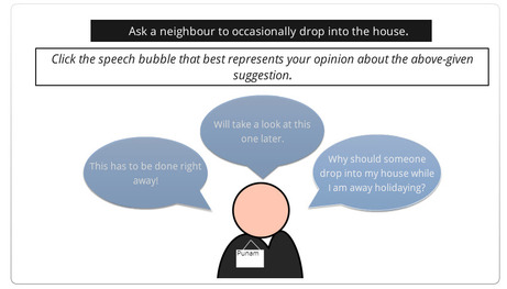 Suggestion: Ask a neighbour to occasionally drop into the house. Question Prompt: Click the speech bubble that best represents your opinion about the above given suggestion. Options: 1) This has to be done right away, 2) Will take a look at this one later 3) Why should someone drop into my house when I'm away holidaying.